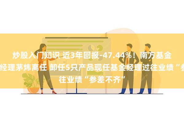 炒股入门知识 近3年回报-47.44%！南方基金百亿基金经理茅炜离任 卸任5只产品现任基金经理过往业绩“参差不齐”