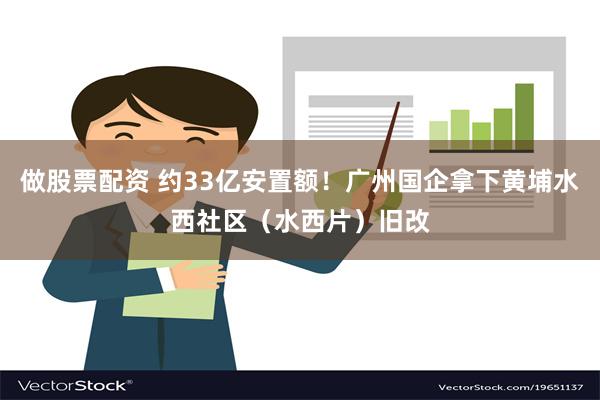 做股票配资 约33亿安置额！广州国企拿下黄埔水西社区（水西片）旧改