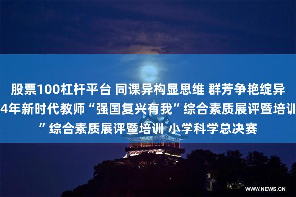 股票100杠杆平台 同课异构显思维 群芳争艳绽异彩 ——澄江市2024年新时代教师“强国复兴有我”综合素质展评暨培训 小学科学总决赛