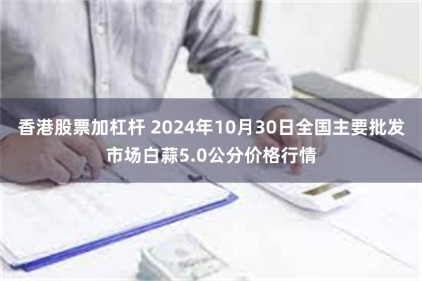 香港股票加杠杆 2024年10月30日全国主要批发市场白蒜5.0公分价格行情