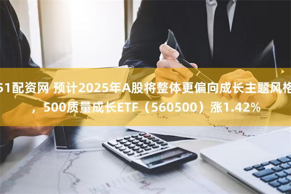 51配资网 预计2025年A股将整体更偏向成长主题风格，500质量成长ETF（560500）涨1.42%