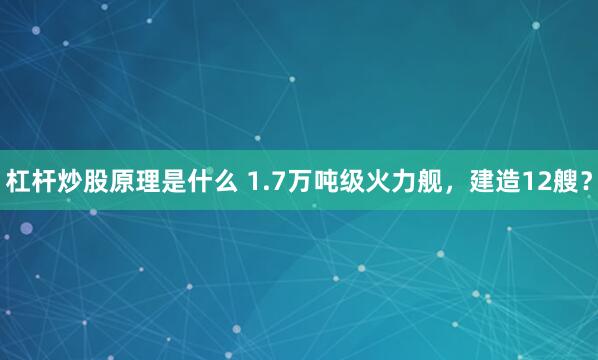 杠杆炒股原理是什么 1.7万吨级火力舰，建造12艘？