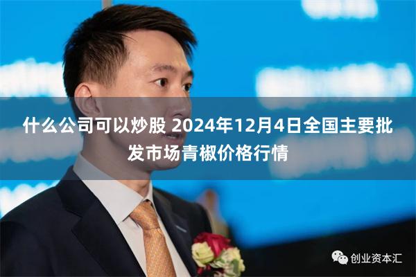 什么公司可以炒股 2024年12月4日全国主要批发市场青椒价格行情