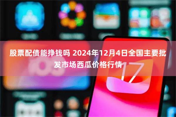 股票配债能挣钱吗 2024年12月4日全国主要批发市场西瓜价格行情