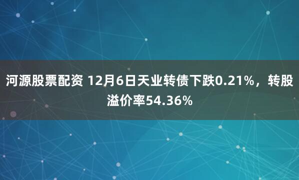 河源股票配资 12月6日天业转债下跌0.21%，转股溢价率54.36%