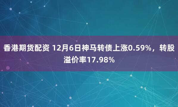 香港期货配资 12月6日神马转债上涨0.59%，转股溢价率17.98%