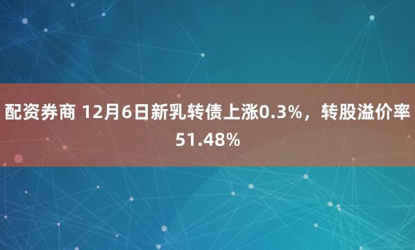 配资券商 12月6日新乳转债上涨0.3%，转股溢价率51.48%