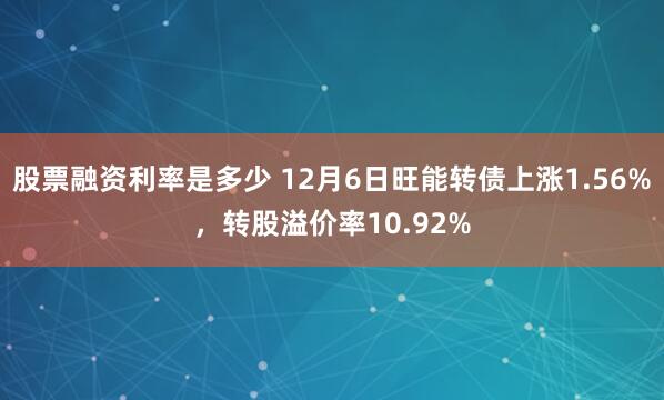 股票融资利率是多少 12月6日旺能转债上涨1.56%，转股溢价率10.92%