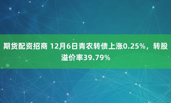 期货配资招商 12月6日青农转债上涨0.25%，转股溢价率39.79%