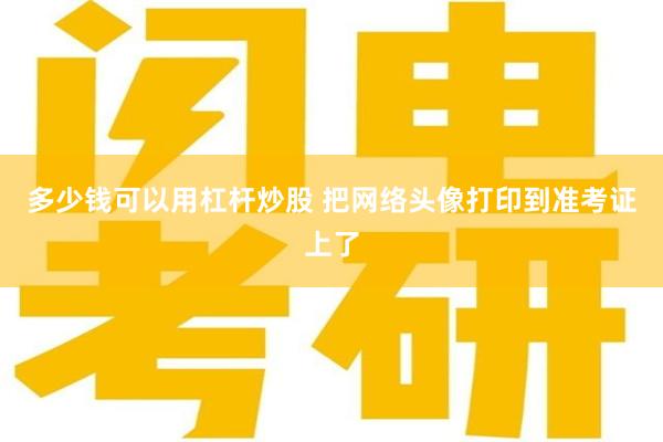 多少钱可以用杠杆炒股 把网络头像打印到准考证上了