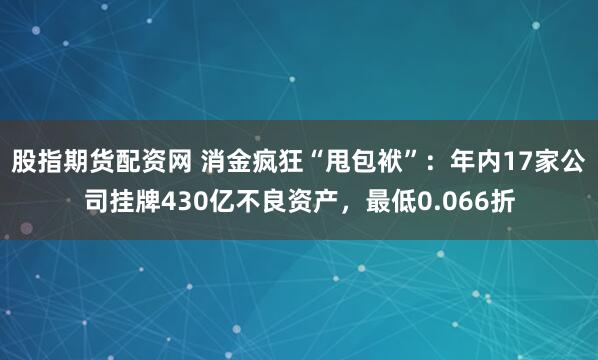 股指期货配资网 消金疯狂“甩包袱”：年内17家公司挂牌430亿不良资产，最低0.066折