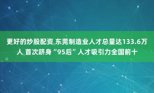 更好的炒股配资 东莞制造业人才总量达133.6万人 首次跻身“95后”人才吸引力全国前十