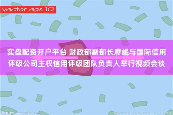 实盘配资开户平台 财政部副部长廖岷与国际信用评级公司主权信用评级团队负责人举行视频会谈