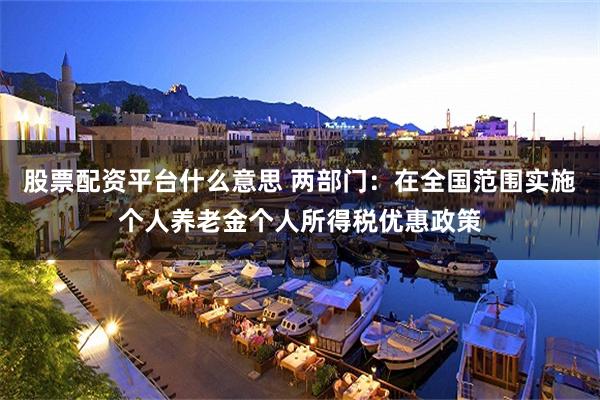 股票配资平台什么意思 两部门：在全国范围实施个人养老金个人所得税优惠政策