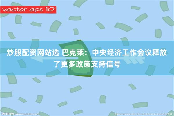 炒股配资网站选 巴克莱：中央经济工作会议释放了更多政策支持信号