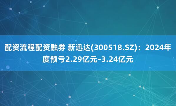 配资流程配资融券 新迅达(300518.SZ)：2024年度预亏2.29亿元–3.24亿元