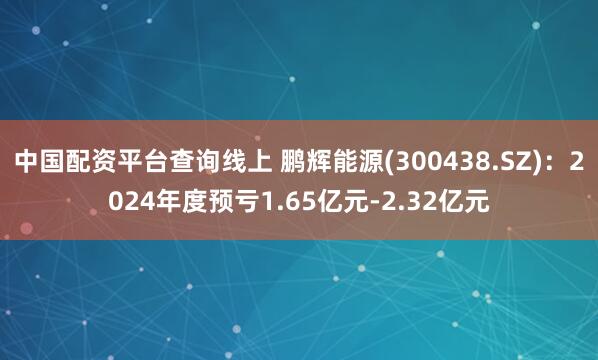 中国配资平台查询线上 鹏辉能源(300438.SZ)：2024年度预亏1.65亿元-2.32亿元