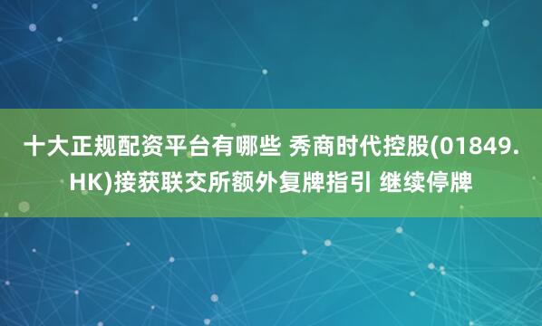 十大正规配资平台有哪些 秀商时代控股(01849.HK)接获联交所额外复牌指引 继续停牌