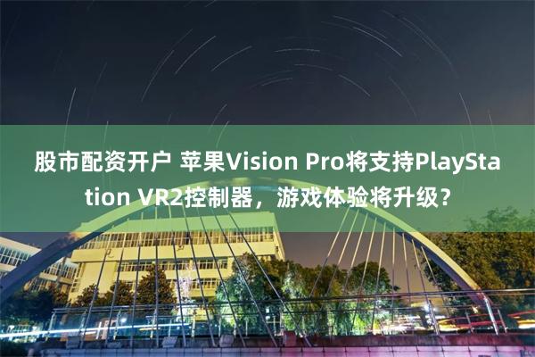 股市配资开户 苹果Vision Pro将支持PlayStation VR2控制器，游戏体验将升级？