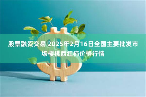 股票融资交易 2025年2月16日全国主要批发市场樱桃西红柿价格行情