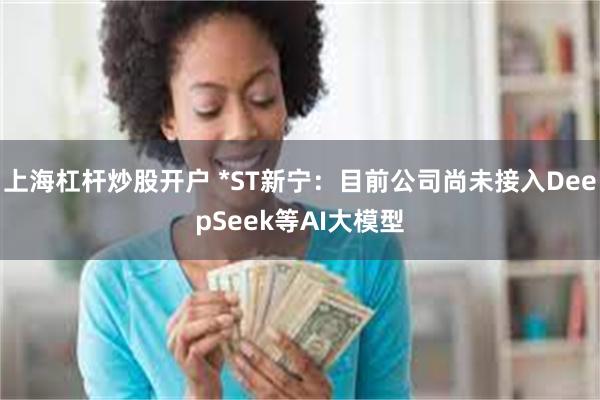 上海杠杆炒股开户 *ST新宁：目前公司尚未接入DeepSeek等AI大模型