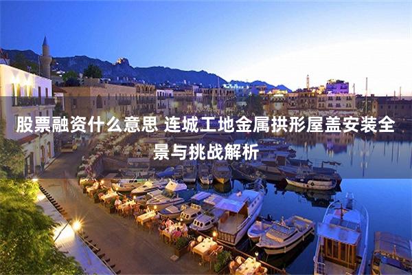 股票融资什么意思 连城工地金属拱形屋盖安装全景与挑战解析