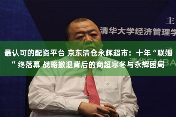 最认可的配资平台 京东清仓永辉超市：十年“联姻”终落幕 战略撤退背后的商超寒冬与永辉困局