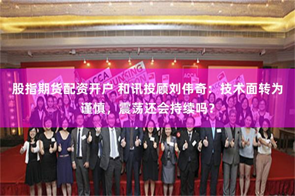 股指期货配资开户 和讯投顾刘伟奇：技术面转为谨慎，震荡还会持续吗？