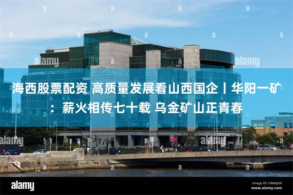 海西股票配资 高质量发展看山西国企丨华阳一矿：薪火相传七十载 乌金矿山正青春