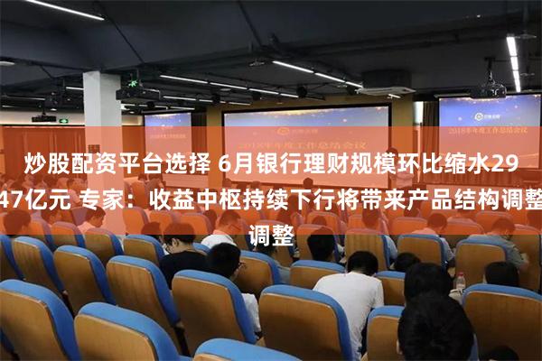 炒股配资平台选择 6月银行理财规模环比缩水2947亿元 专家：收益中枢持续下行将带来产品结构调整