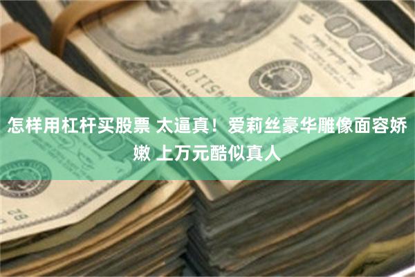 怎样用杠杆买股票 太逼真！爱莉丝豪华雕像面容娇嫩 上万元酷似真人